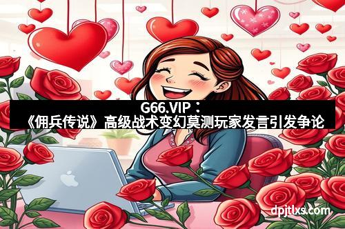 G66.VIP：《佣兵传说》高级战术变幻莫测玩家发言引发争论